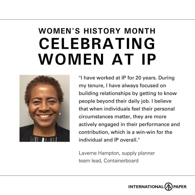 Info graphic with profile of Laverne Hampton. "Women's History Month CELEBRATING WOMEN AT IP" "I have worked at IP for 20 years. During my tenure I have always focused on building relationships by getting to know people beyond their daily job. I believe that whenindividuals feel their personal circumstances matter, they are more actively engaged in their performance and contribution, which is a win-win for the individual and IP overall." Laverne Hampton, supply planner team lead, containerboard