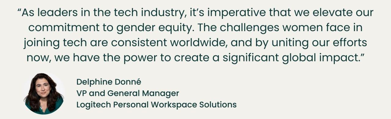 "As leaders in the tech industry, it's imperative that we elevate our commitment to gender equity. The challenges women face in joining tech are consistent worldwide, and by uniting our efforts now, we have the power to create a significant global impact." - Delphine Donne, VP and General Manager, Logitech Personal Workspace Solutions