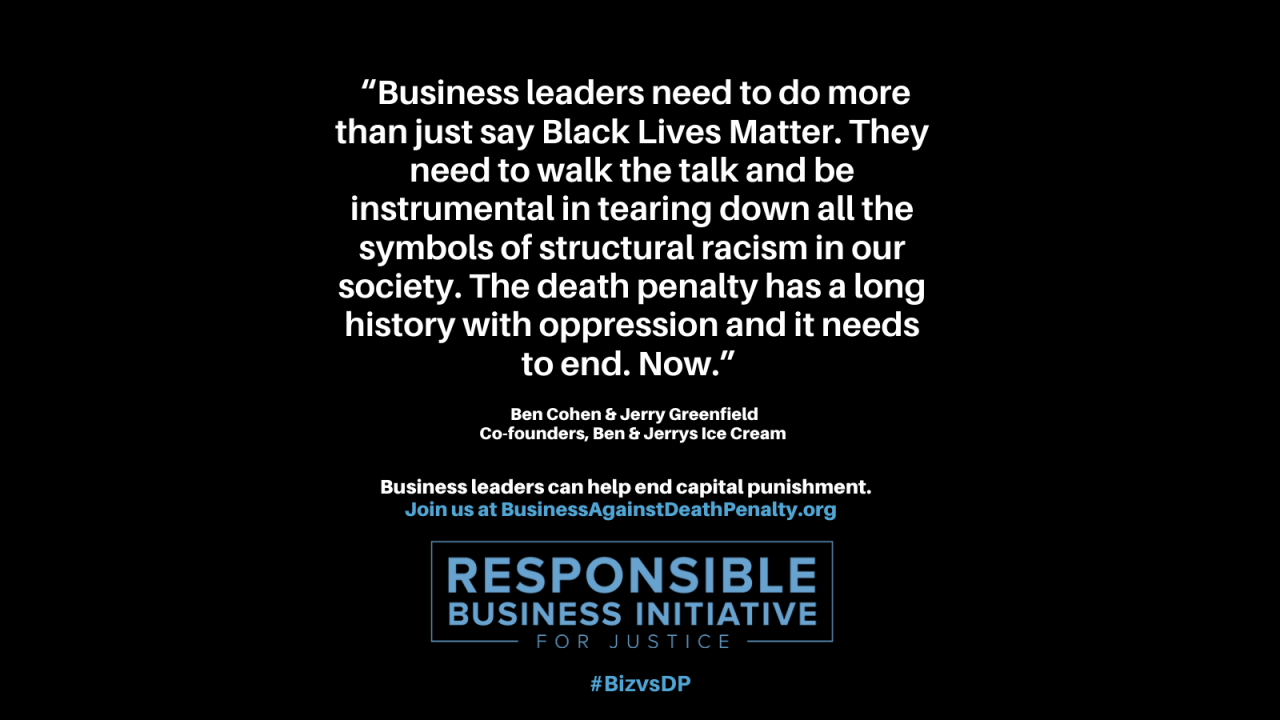 "Business leaders need to do more than just say Black Lives Matter. They need to walk the talk and be instrumental in tearing down all the symbols of structural racism in our society. The death penalty has a long history with oppression and it needs to end now." Ben Cohen and Jerry Greenfield, co-founders of Ben & Jerry's ice cream