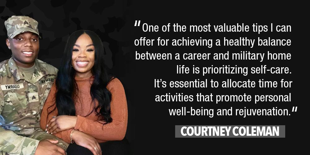 " One of the most valuable tips I can offer for achieving a healthy balance between a career and military home life is prioritizing self-care. It's essential to allocate time for activities that promote personal well-being and rejuvenation." COURTNEY COLEMAN