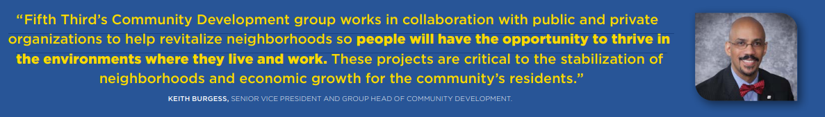 ""Fifth Third's Community Development group works in collaboration with public and private organizations to help revitalize neighborhoods so people will have the opportunity to thrive in the environments where they live and work. These projects are critical to the stabilization of neighborhoods and economic growth for the community's residents." Burgess quote