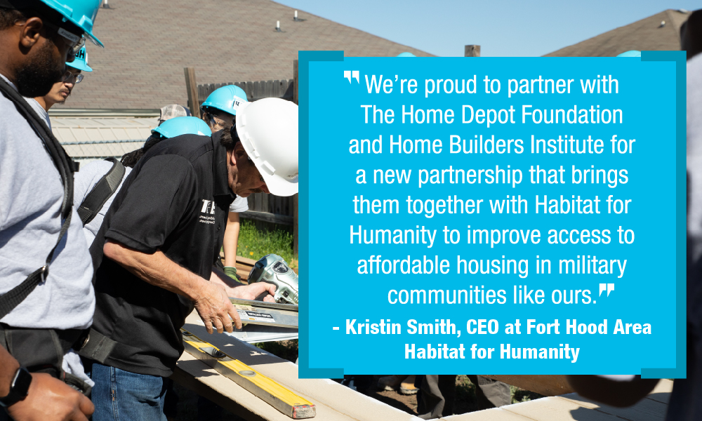 Quote: * We're proud to partner with The Home Depot Foundation and Home Builders Institute for a new partnership that brings them together with Habitat for Humanity to improve access to affordable housing in military communities like ours." - Kristin Smith, CEO at Fort Hood Area Habitat for Humanity.
