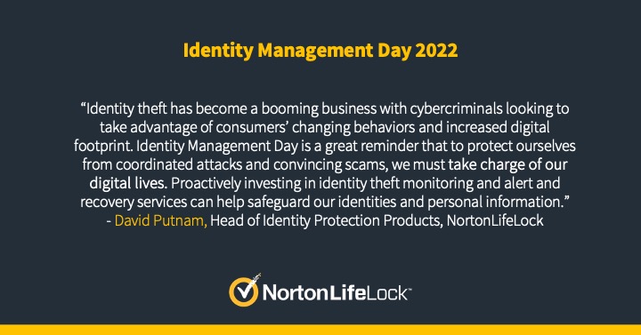 NortonLifeLock logo accompanied by text reading, “Identity theft has become a booming business with cybercriminals looking to take advantage of consumers’ changing behaviors and increased digital footprint. Identity Management Day is a great reminder that to protect ourselves from coordinated attacks and convincing scams, we must take charge of our digital lives. Proactively investing in identity theft monitoring and alert and recovery services can help safeguard our identities and personal information.”