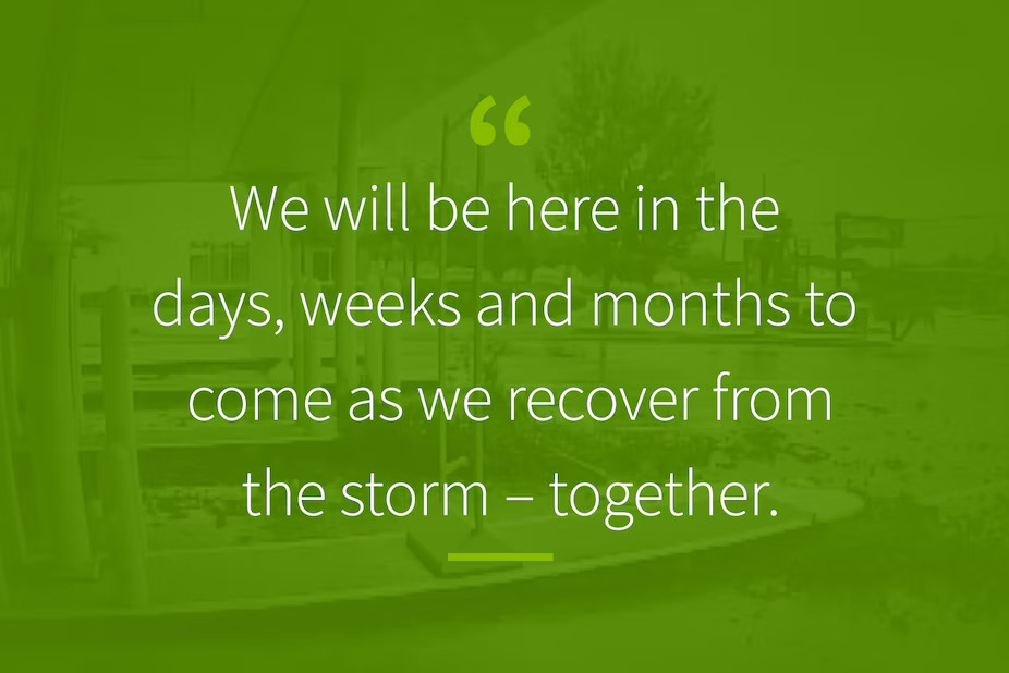 Quote over a green background: "We will be here in the days, weeks and months to come as we recover from the storm - together."