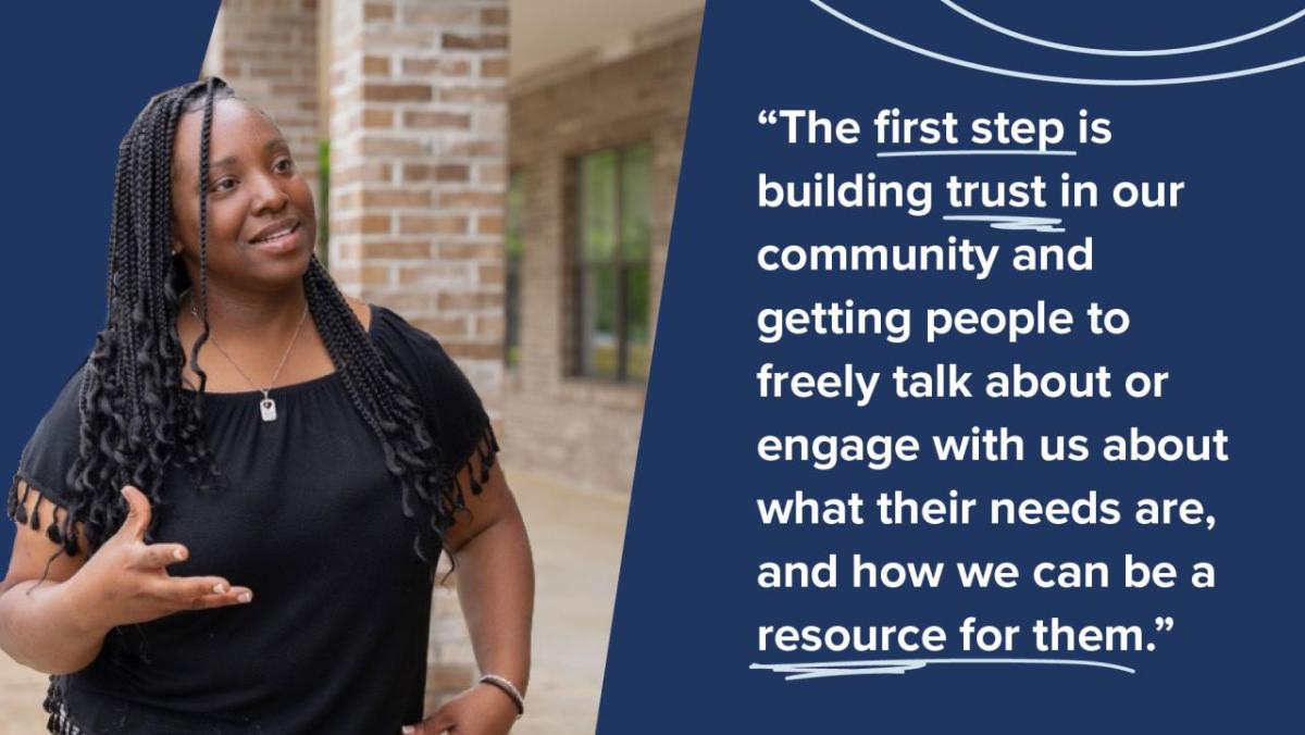 The first step is building trust in our community and getting people to freely talk about or engage with us about what their needs are, and how we can be a resource for them."
