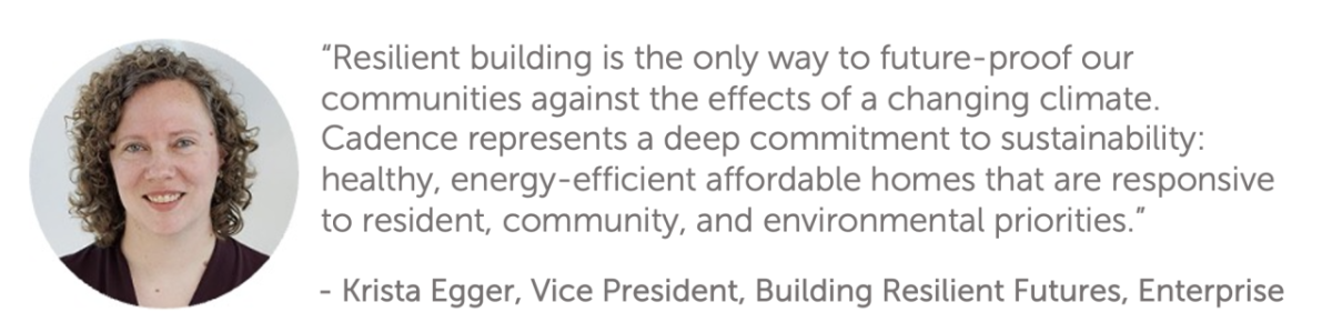 "Resilient building is the only way to future-proof our communities against the effects of a changing climate. Cadence represents a deep commitment to sustainability: healthy, energy-efficient affordable homes that are responsive to resident, community, and environmental priorities."  - Krista Egger, Vice President, Building Resilient Futures, Enterprise