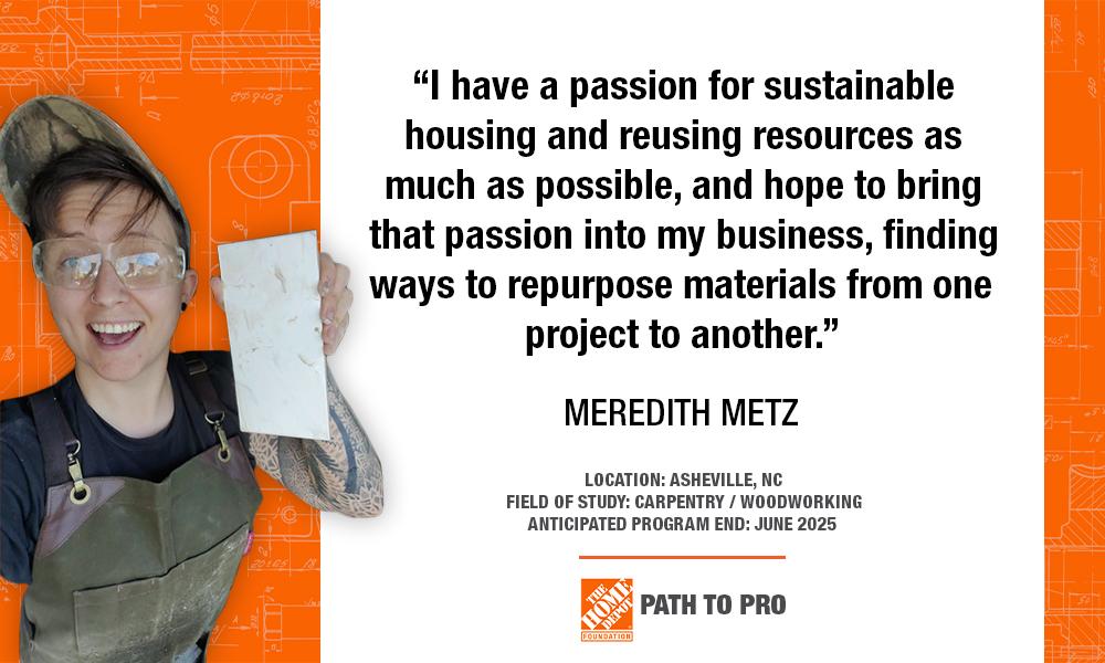 "I have a passion for sustainable housing and reusing resources as much as possible, and hope to bring that passion into my business, finding ways to repurpose materials from one project to another." MEREDITH METZ