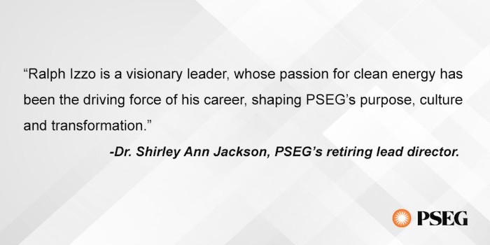 "Ralph Izzo is a visionary leader, whose passion for clean energy has been the driving force of his career, shaping PSEG's purpose, culture and transformation." -Dr. Shirley Ann Jackson, PSEG's retiring lead director.