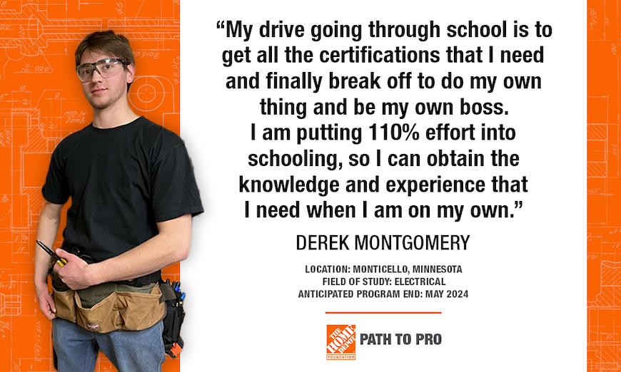 "My drive going through school is to get all the certifications that I need and finally break off to do my own thing and be my own boss. I am putting 110% effort into schooling, so I can obtain the knowledge and experience that I need when I am on my own." DEREK MONTGOMERY LOCATION: MONTICELLO, MINNESOTA FIELD OF STUDY: ELECTRICAL ANTICIPATED PROGRAM END: MAY 2024