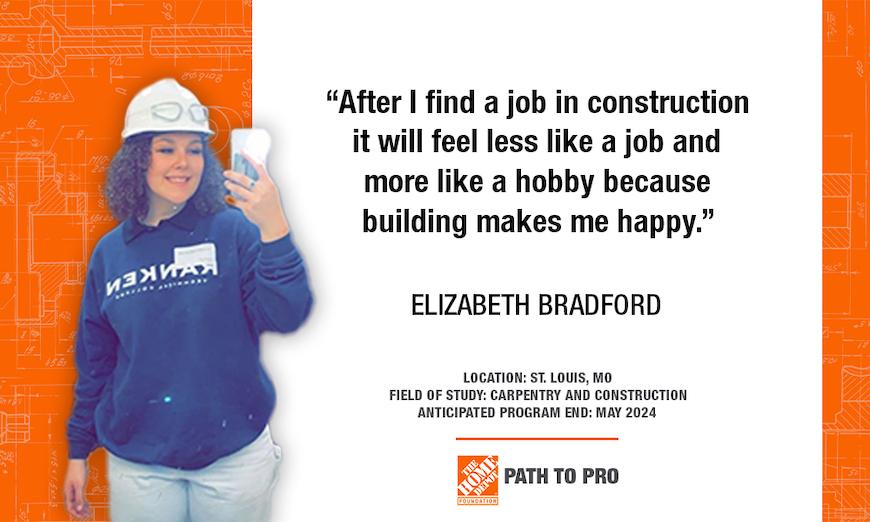 "After I find a job in construction it will feel less like a job and more like a hobby because building makes me happy." ELIZABETH BRADFORD LOCATION: ST. LOUIS, MO FIELD OF STUDY: CARPENTRY AND CONSTRUCTION ANTICIPATED PROGRAM END: MAY 2024