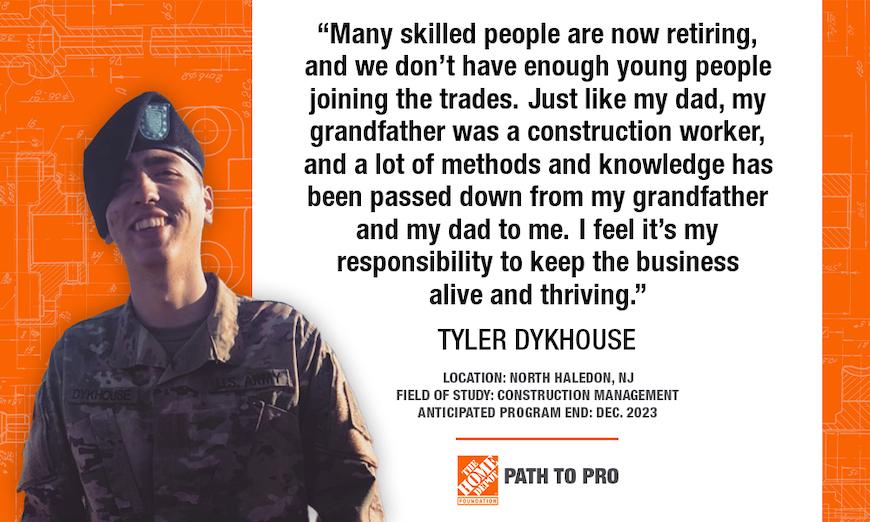 "Many skilled people are now retiring, and we don't have enough young people joining the trades. Just like my dad, my grandfather was a construction worker, and a lot of methods and knowledge has been passed down from my grandfather and my dad to me. I feel it's my responsibility to keep the business alive and thriving." TYLER DYKHOUSE LOCATION: NORTH HALEDON, NJ FIELD OF STUDY: CONSTRUCTION MANAGEMENT ANTICIPATED PROGRAM END: DEC. 2023