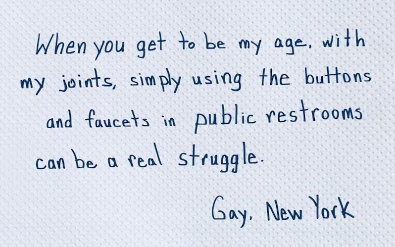 When you get to be my age, with my joints, simply using the buttons and faucets in public restrooms can be a real struggle.  Gay. New York