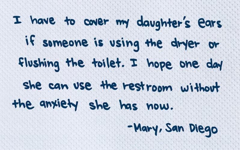 I have to cover my daughter's ears if someone is using the dryer or Flushing the toilet. I hope one day she can use the restroom without the anxiety she has now. -Mary, San Diego