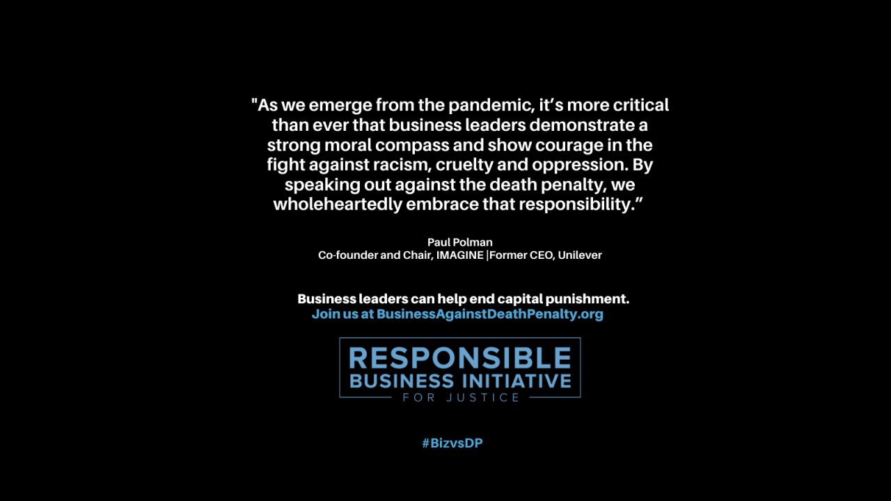 "As we emerge from the pandemic, it is more critical than ever that business leaders demonstrate a strong moral compass and show courage in the fight against racism, cruelty, and oppression. By speaking out against the death penalty, we wholeheartedly embrace that responsibility." Paul Polman, Co-founder and Chair, IMAGINE | Former CEO, Unilevar