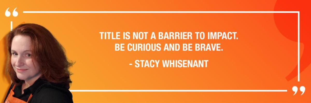 "TITLE IS NOT A BARRIER TO IMPACT. BE CURIOUS AND BE BRAVE." - STACY WHISENANT
