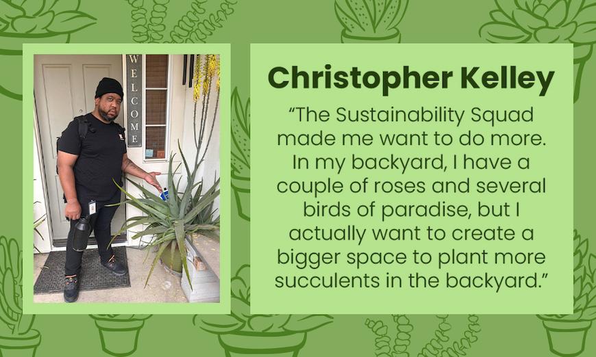 Christopher Kelley photo and quote: "The Sustainability Squad made me want to do more. In my backyard, have a couple of roses and several birds of paradise, but I actually want to create a bigger space to plant more succulents in the backyard."