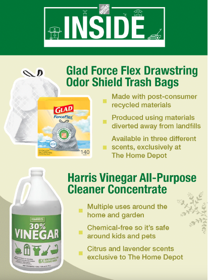 Glad Force Flex Drawstring Odor Shield Trash Bags Made with post-consumer recycled materials Produced using materials diverted away from landfills Available in three different scents, exclusively at The Home Depot Harris Vinegar All-Purpose Cleaner Concentrate Multiple uses around the home and garden Chemical-free so it's safe around kids and pets Citrus and lavender scents exclusive to The Home Depot