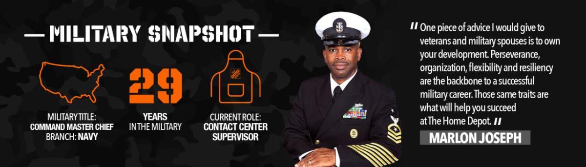11 One piece of advice I would give to veterans and military spouses is to own your development. Perseverance, organization, flexibility and resiliency are the backbone to a successful military career. Those same traits are what will help you succeed at The Home Depot. I/ MARLON JOSEPH