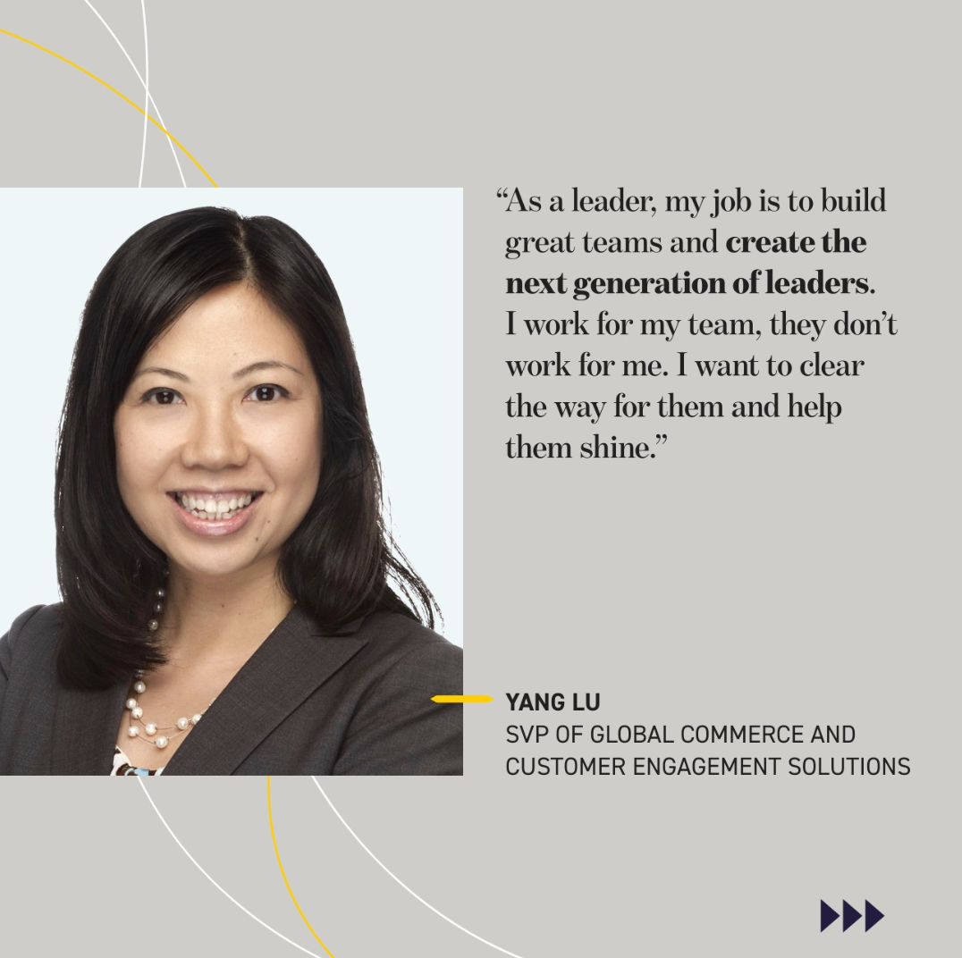 As a leader, my job is to build great teams and create the next generation of leaders. I work for my team, they don’t work for me. I want to clear the way for them and help them shine.” YANG LU SVP OF GLOBAL COMMERCE AND CUSTOMER ENGAGEMENT SOLUTIONS