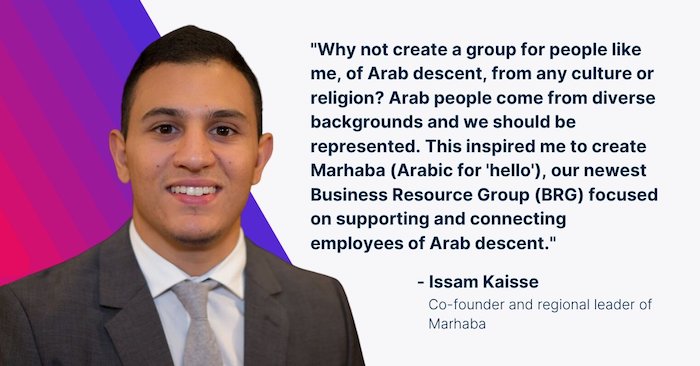 "Why not create a group for people like me, of Arab descent, from any culture or religion? Arab people come from diverse backgrounds and we should be represented. This inspired me to create Marhaba (Arabic for 'hello'), our newest Business Resource Group (BRG) focused on supporting and connecting employees of Arab descent." Isaam Kaisse, Co-founder and regional leader of Marhaba