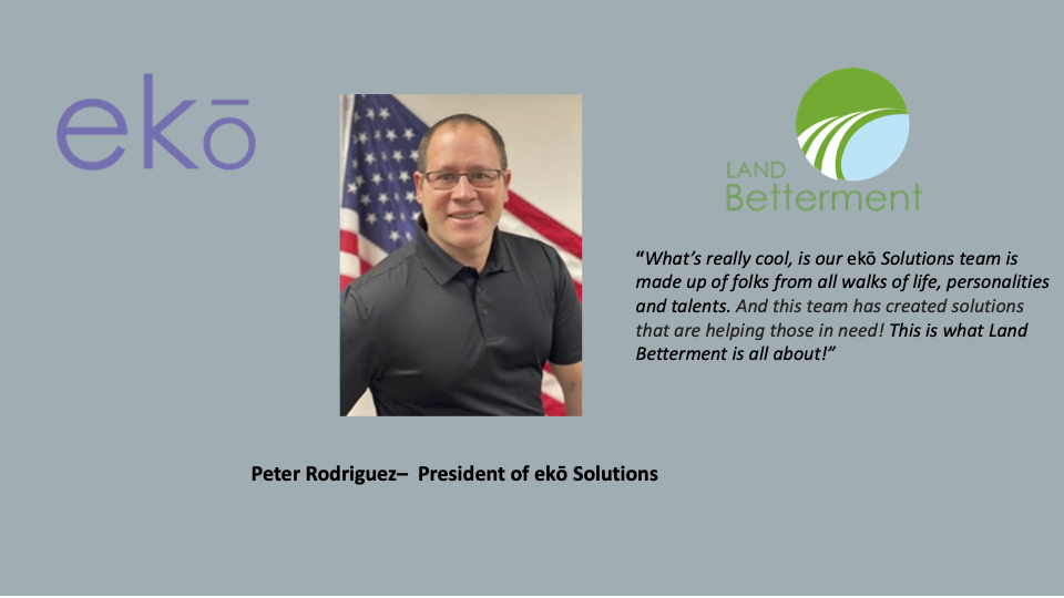 Pete Rodriguez, President of ekō Solutions, "What’s really cool is our ekō Solutions team is made up of folks from all walks of life, personalities and talents. And this team has created solutions that are helping those in need! This is what Land Betterment is all about!”